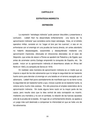 89
CAPÍTULO IV
ESTRATEGIA INDIRECTA
DEFINICIÓN
La expresión “estrategia indirecta” pude parecer discutible y presentarse a
confusión. Liddell Hart ha desarrollado brillantemente una teoría de “la
aproximación indirecta” que considera como mejor estrategia. Esta, en el ámbito
operativo militar, consiste en no “coger el toro por los cuernos”, o sea en no
enfrentarse con el enemigo en una prueba de fuerza directa, sin antes abordarlo
no haberlo desasosegado, sorprendido y desequilibrado mediante una
aproximación imprevista, efectuada en direcciones desviadas: es el caso de
Alejandro, que antes de atacar a Persia se apoderó de Palestina y de Egipto; que
antes de arremeter contra Cartago emprendió la conquista de España, etc. Se
puede incluir en la aproximación indirecta el desembarco aliado en África del
Norte en 1942 y la campaña de Servia en 1918.
En realidad, esta maniobra de aproximación indirecta es un medio que se
impone a aquel de los dos adversarios que no tenga la seguridad de ser bastante
fuerte como para derrotar al enemigo en una batalla en el terreno escogido por el
adversario. Liddell Hart pone acertadamente de manifiesto que no se tiene nunca
la seguridad de ser bastante fuerte y que, incluso cuando se es bastante fuerte, la
victoria sería mucho más costosa. Por ello preconiza el empleo sistemático de la
aproximación indirecta. Sin duda alguna tiene razón en la mayor parte de los
casos, pero resulta claro que la idea central de esta concepción es incentir,
mediante una maniobra y no con el combate, la relación de las fuerzas opuestas
ante de la prueba de la batalla. En lugar de un enfrentamiento directo, se apalea a
un juego más sutil destinado a compensar la inferioridad en que se halla uno de
los adversarios.
 