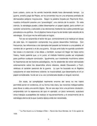 9
buen cubero, como se ha venido haciendo desde hace demasiado tiempo. La
guerra, antaño juego de Reyes, se ha convertido hoy en una empresa preñada de
demasiados peligros mayúsculos. Según la palabra forjada por Raymond Aron,
nuestra civilización precisa uno “praxcología”, una ciencia de la acción. En esta
ciencia, la estrategia puede y debe desempeñar un papel capital, para conferir un
carácter consciente y calculado a las decisiones mediante las cuales pretende que
prevalezca una política. Es el objetivo hacia el que ha de tender todo estudio de la
estrategia. Es el que me he esforzado en lograr.
Tal vez se sorprenda el lector de que, contrariamente a lo habitual en obras
de este tipo, mi exposición comprenda muy pocos desarrollos históricos. Con
frecuencia, las referencias a los ejemplos del pasado se limitarán a una palabra: el
nombre de un general o el de una guerra. Es que ante todo he querido constreñir
las cosas a lo esencial, a las ideas, y también, aunque sin llegar tan lejos como
Valery, hacer patente que, a mi juicio, el método histórico puede ser empleado
para justificar cualquier conclusión. Igualmente, aun insistiendo muchísimo sobre
la importancia de los factores psicológicos, me he abstenido de volver demasiado
extensamente sobre los desarrollos ahora clásicos, desde Clausewitz y Foch,
relativos al carácter pasional de la guerra. Lo que he buscado es el Álgebra
subyacente en este fenómeno violento: la irracionalidad, que desempeña en él un
papel considerable, ha de ser a su vez considerada desde un ángulo racional.
Sin duda, tal complejidad realmente enorme del tema no me habrá
permitido poner en evidencia, en su forma más clara, las nociones indispensables
para llevar a cabo una acción lógica. No se vea aquí sino una primera rotulación,
emprendida con la esperanza de que mi ejemplo, un poco temerario, suscitará
otros trabajos susceptibles de realizar el rejuvenecimiento y el renacimiento de la
estrategia eterna de la que nuestra época anda tan necesitada.
1
”La Paix-Guerre ou la Stratégie d’Iiitler ». Revve des Deux-Mondes, de 15 de agosto de
1939.
 