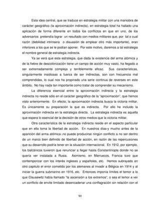 90
Esta idea central, que se traduce en estrategia militar con una maniobra de
carácter geográfico (la aproximación indirecta), en estrategia total ha hallado una
aplicación de forma diferente en todos los conflictos en que en uno, de los
adversarios pretendía lograr un resultado con medios militares que, por tal o cual
razón (debilidad intrinsera o disuasión de emplear otro más importante), eran
inferiores a los que se le podían oponer. Por este motivo, daremos a tal estrategia
el nombre general de estrategia indirecta.
Ya se verá que esta estrategia, que dada la existencia del arma atómica y
de la fiebre de descolonización tiene un campo de acción muy vasto, ha llegado a
ser extremadamente compleja y terriblemente eficaz. Sus características,
singularmente insidiosas a fuerza de ser indirectas, son con frecuencia mal
comprendidas, lo cual nos ha propinado una serie continua de reverses en este
ámbito. No hay nada tan importante como tratar de comprender su mecanismo.
La diferencia esencial entre la aproximación indirecta y la estrategia
indirecta no reside sólo en el carácter geográfico de la “aproximación”, que hemos
visto anteriormente. En efecto, la aproximación indirecta busca la victoria militar.
Es únicamente su preparación la que es indirecta. Por ello he incluido la
aproximación indirecta en la estrategia directa. La estrategia indirecta es aquella
que espera lo esencial de la decisión de otros medios que la victoria militar.
Otra característica de la estrategia indirecta reside en el aspecto particular
que en ella toma la libertad de acción. En nuestros días-y mucho antes de la
aparición del arma atómica-,no puede producirse ningún conflicto a no ser dentro
de un marco bien definido de libertad de acción, en razón de las repercusiones
que su desarrollo podría tener en la situación internacional. En 1912, por ejemplo,
los balcánicos tuvieron que renunciar a llegar hasta Constantinopla donde no se
quería ver instalada a Rusia. Asimismo, en Marruecos, Francia tuvo que
contemporizar con los interés ingleses y españoles, etc. Hemos subrayado en
otro capitulo el error cometido por los alemanes al invadir a Bélgica en 1914 y al
iniciar la guerra submarino en 1916, etc. Entonces imponía límites el temor a lo
que Clausewitz había llamado “la ascensión a los extremos”, o sea el temor a ver
un conflicto de envite limitado desencadenar una conflagración sin relación con el
 