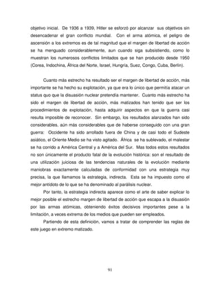 91
objetivo inicial. De 1936 a 1939, Hitler se esforzó por alcanzar sus objetivos sin
desencadenar el gran conflicto mundial. Con el arma atómica, el peligro de
ascensión a los extremos es de tal magnitud que el margen de libertad de acción
se ha menguado considerablemente, aun cuando siga subsistiendo, como lo
muestran los numerosos conflictos limitados que se han producido desde 1950
(Corea, Indochina, África del Norte, Israel, Hungría, Suez, Congo, Cuba, Berlín).
Cuanto más estrecho ha resultado ser el margen de libertad de acción, más
importante se ha hecho su explotación, ya que era lo único que permitía atacar un
status quo que la disuasión nuclear pretendía mantener. Cuanto más estrecho ha
sido el margen de libertad de acción, más matizados han tenido que ser los
procedimientos de explotación, hasta adquirir aspectos en que la guerra casi
resulta imposible de reconocer. Sin embargo, los resultados alanzados han sido
considerables, aún más considerables que de haberse conseguido con una gran
guerra: Occidente ha sido arrollado fuera de China y de casi todo el Sudeste
asiático, el Oriente Medio se ha visto agitado. África se ha sublevado, el malestar
se ha corrido a América Central y a América del Sur. Mas todos estos resultados
no son únicamente el producto fatal de la evolución histórica: son el resultado de
una utilización juiciosa de las tendencias naturales de la evolución mediante
maniobras exactamente calculadas de conformidad con una estrategia muy
precisa, la que llamamos la estrategia, indirecta. Esta se ha impuesto como el
mejor antídoto de lo que se ha denominado al parálisis nuclear.
Por tanto, la estrategia indirecta aparece como el arte de saber explicar lo
mejor posible el estrecho margen de libertad de acción que escapa a la disuasión
por las armas atómicas, obteniendo éxitos decisivos importantes pese a la
limitación, a veces extrema de los medios que pueden ser empleados.
Partiendo de esta definición, vamos a tratar de comprender las reglas de
este juego en extremo matizado.
 