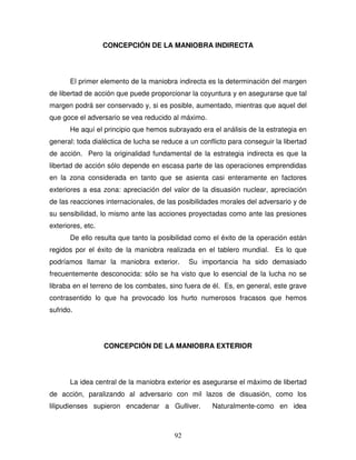 92
CONCEPCIÓN DE LA MANIOBRA INDIRECTA
El primer elemento de la maniobra indirecta es la determinación del margen
de libertad de acción que puede proporcionar la coyuntura y en asegurarse que tal
margen podrá ser conservado y, si es posible, aumentado, mientras que aquel del
que goce el adversario se vea reducido al máximo.
He aquí el principio que hemos subrayado era el análisis de la estrategia en
general: toda dialéctica de lucha se reduce a un conflicto para conseguir la libertad
de acción. Pero la originalidad fundamental de la estrategia indirecta es que la
libertad de acción sólo depende en escasa parte de las operaciones emprendidas
en la zona considerada en tanto que se asienta casi enteramente en factores
exteriores a esa zona: apreciación del valor de la disuasión nuclear, apreciación
de las reacciones internacionales, de las posibilidades morales del adversario y de
su sensibilidad, lo mismo ante las acciones proyectadas como ante las presiones
exteriores, etc.
De ello resulta que tanto la posibilidad como el éxito de la operación están
regidos por el éxito de la maniobra realizada en el tablero mundial. Es lo que
podríamos llamar la maniobra exterior. Su importancia ha sido demasiado
frecuentemente desconocida: sólo se ha visto que lo esencial de la lucha no se
libraba en el terreno de los combates, sino fuera de él. Es, en general, este grave
contrasentido lo que ha provocado los hurto numerosos fracasos que hemos
sufrido.
CONCEPCIÓN DE LA MANIOBRA EXTERIOR
La idea central de la maniobra exterior es asegurarse el máximo de libertad
de acción, paralizando al adversario con mil lazos de disuasión, como los
lilipudienses supieron encadenar a Gulliver. Naturalmente-como en idea
 