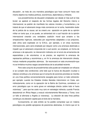 93
disuasión-, se trata de una maniobra psicológica que hace concurrir hacia ese
mismo objetivo los medios políticos, económicos, diplomáticos y militares.
Los procedimientos de disuasión empleados van desde el más sutil al más
brutal: se apelará al respecto de las formas legales del Derecho interno e
internacional; se podrán de manifiesto los valores morales y humanitarios y se
tratará de que el adversario tenga mala conciencia en la lucha, haciéndole dudar
de la justicia de su causa; así se creará una oposición en parte de su opinión
militar en tanto que, si se puede, se solviantará tal o cual fracción de la opinión
internacional creando una verdadera coalición moral que arrastre a los
simpatizantes ingenuos, seducidos por argumentos adaptados a sus prejuicios,
este clima será explotado en la O.N.U., por ejemplo, o en otras reuniones
internacionales, pero será empleado por doquier como una amenaza destinada a
impedir que el adversario emprenda tal o cual acción; se empleará, en forma de
amenaza o de ejecución, la intervención indirecta con el envío de armamentos de
especialistas y de voluntarios; si es preciso, se esgrimirá la amenaza de
represarías políticas y económicas y, en fin la amenaza de intervención directa,
incluso mediante proyectiles atómicos. Se reconocerá en esta enumeración-que
no es limitativa-muchos rasgos característicos de la actualidad reciente.
Pero este conjunto de procedimientos sólo puede ser empleado con eficacia
si se cumplen dos condiciones: ante todo que la fuerza de disuasión (nuclear o
clásica) constituya una amenaza que el conjunto de acciones previstas se inscriba
en una línea política convenientemente escogida para tomar un todo coherente:
por ejemplo: cuando los Estados Unidos liberales intervinieron en Cuba, aún
indirectamente, como en la operación de la Bahía de Cochinos, cometieron un
error psicológico que no seria grave en estrategia directa (sobre todo si fuera
victoriosa) 1
, pero que les costo muy caro en estrategia indirecta; cuando Francia
descolonizó en África Negra y evacuó voluntariamente Marruecos y Túnez, tuvo
un fallo al aferrarse a Argelia (o viceversa). La elección de esta línea política
constituye una decisión capital para el éxito de la maniobra.
Curiosamente, en este ámbito se ha podido comprobar que en materia
psicológica era posible apropiarse de posiciones abstractas, lo mismo que en la
 