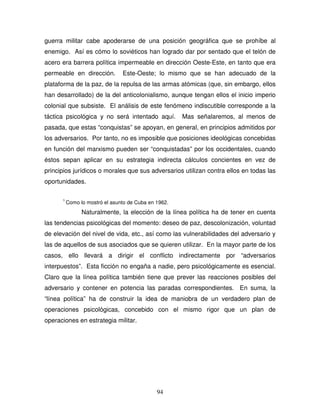 94
guerra militar cabe apoderarse de una posición geográfica que se prohíbe al
enemigo. Así es cómo lo soviéticos han logrado dar por sentado que el telón de
acero era barrera política impermeable en dirección Oeste-Este, en tanto que era
permeable en dirección. Este-Oeste; lo mismo que se han adecuado de la
plataforma de la paz, de la repulsa de las armas atómicas (que, sin embargo, ellos
han desarrollado) de la del anticolonialismo, aunque tengan ellos el inicio imperio
colonial que subsiste. El análisis de este fenómeno indiscutible corresponde a la
táctica psicológica y no será intentado aquí. Mas señalaremos, al menos de
pasada, que estas “conquistas” se apoyan, en general, en principios admitidos por
los adversarios. Por tanto, no es imposible que posiciones ideológicas concebidas
en función del marxismo pueden ser “conquistadas” por los occidentales, cuando
éstos sepan aplicar en su estrategia indirecta cálculos concientes en vez de
principios jurídicos o morales que sus adversarios utilizan contra ellos en todas las
oportunidades.
1
Como lo mostró el asunto de Cuba en 1962.
Naturalmente, la elección de la línea política ha de tener en cuenta
las tendencias psicológicas del momento: deseo de paz, descolonización, voluntad
de elevación del nivel de vida, etc., así como las vulnerabilidades del adversario y
las de aquellos de sus asociados que se quieren utilizar. En la mayor parte de los
casos, ello llevará a dirigir el conflicto indirectamente por “adversarios
interpuestos”. Esta ficción no engaña a nadie, pero psicológicamente es esencial.
Claro que la línea política también tiene que prever las reacciones posibles del
adversario y contener en potencia las paradas correspondientes. En suma, la
“línea política” ha de construir la idea de maniobra de un verdadero plan de
operaciones psicológicas, concebido con el mismo rigor que un plan de
operaciones en estrategia militar.
 