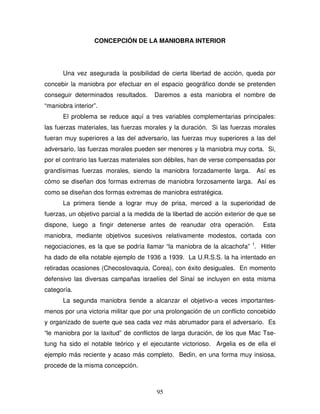 95
CONCEPCIÓN DE LA MANIOBRA INTERIOR
Una vez asegurada la posibilidad de cierta libertad de acción, queda por
concebir la maniobra por efectuar en el espacio geográfico donde se pretenden
conseguir determinados resultados. Daremos a esta maniobra el nombre de
“maniobra interior”.
El problema se reduce aquí a tres variables complementarias principales:
las fuerzas materiales, las fuerzas morales y la duración. Si las fuerzas morales
fueran muy superiores a las del adversario, las fuerzas muy superiores a las del
adversario, las fuerzas morales pueden ser menores y la maniobra muy corta. Si,
por el contrario las fuerzas materiales son débiles, han de verse compensadas por
grandísimas fuerzas morales, siendo la maniobra forzadamente larga. Así es
cómo se diseñan dos formas extremas de maniobra forzosamente larga. Así es
como se diseñan dos formas extremas de maniobra estratégica.
La primera tiende a lograr muy de prisa, merced a la superioridad de
fuerzas, un objetivo parcial a la medida de la libertad de acción exterior de que se
dispone, luego a fingir detenerse antes de reanudar otra operación. Esta
maniobra, mediante objetivos sucesivos relativamente modestos, cortada con
negociaciones, es la que se podría llamar “la maniobra de la alcachofa” 1
. Hitler
ha dado de ella notable ejemplo de 1936 a 1939. La U.R.S.S. la ha intentado en
retiradas ocasiones (Checoslovaquia, Corea), con éxito desiguales. En momento
defensivo las diversas campañas israelíes del Sinaí se incluyen en esta misma
categoría.
La segunda maniobra tiende a alcanzar el objetivo-a veces importantes-
menos por una victoria militar que por una prolongación de un conflicto concebido
y organizado de suerte que sea cada vez más abrumador para el adversario. Es
“le maniobra por la laxitud” de conflictos de larga duración, de los que Mac Tse-
tung ha sido el notable teórico y el ejecutante victorioso. Argelia es de ella el
ejemplo más reciente y acaso más completo. Bedin, en una forma muy insiosa,
procede de la misma concepción.
 