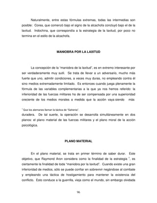 96
Naturalmente, entre estas fórmulas extremas, todas las intermedias son
posible: Corea, que comenzó bajo el signo de la alcachofa concluyó bajo el de la
laxitud. Indochina, que correspondía a la estrategia de la laxitud, por poco no
termina en el estilo de la alcachofa.
MANIOBRA POR LA LAXITUD
La concepción de la “maniobra de la laxitud”, es en extremo interesante por
ser verdaderamente muy sutil. Se trata de llevar a un adversario, mucho más
fuerte que uno, admitir condiciones, a veces muy duras, no empleando contra él
sino medios extremadamente limitado. Es entonces cuando juega plenamente la
fórmula de las variables complementarias a la que ya nos hemos referido: la
inferioridad de las fuerzas militares ha de ser compensada por una superioridad
creciente de los medios morales a medida que la acción vaya siendo más
1
Que los alemanes llaman la táctica de “Sahenia”.
duradera. De tal suerte, la operación se desarrolla simultáneamente en dos
planos: el plano material de las fuerzas militares y el plano moral de la acción
psicológica.
PLANO MATERIAL
En el plano material, se trata en primer término de saber durar. Este
objetivo, que Raymond Aron considera como la finalidad de la estrategia 1
, es
ciertamente la finalidad de toda “maniobra por la laxitud”. Cuando existe una gran
inferioridad de medios, sólo se puede confiar en sobrevivir negándose al combate
y empleando una táctica de hostigamiento para mantener la existencia del
conflicto. Esto conduce a la guerrilla, vieja como el mundo, sin embargo olvidada
 