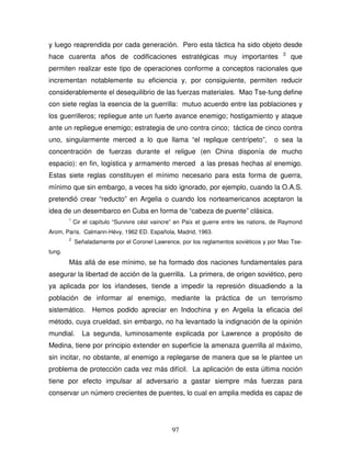 97
y luego reaprendida por cada generación. Pero esta táctica ha sido objeto desde
hace cuarenta años de codificaciones estratégicas muy importantes 2
que
permiten realizar este tipo de operaciones conforme a conceptos racionales que
incrementan notablemente su eficiencia y, por consiguiente, permiten reducir
considerablemente el desequilibrio de las fuerzas materiales. Mao Tse-tung define
con siete reglas la esencia de la guerrilla: mutuo acuerdo entre las poblaciones y
los guerrilleros; repliegue ante un fuerte avance enemigo; hostigamiento y ataque
ante un repliegue enemigo; estrategia de uno contra cinco; táctica de cinco contra
uno, singularmente merced a lo que llama “el replique centrípeto”, o sea la
concentración de fuerzas durante el religue (en China disponía de mucho
espacio): en fin, logística y armamento merced a las presas hechas al enemigo.
Estas siete reglas constituyen el mínimo necesario para esta forma de guerra,
mínimo que sin embargo, a veces ha sido ignorado, por ejemplo, cuando la O.A.S.
pretendió crear “reducto” en Argelia o cuando los norteamericanos aceptaron la
idea de un desembarco en Cuba en forma de “cabeza de puente” clásica.
1
Cir el capítulo “Survivre cést vaincre” en Paix et guerre entre les nations, de Raymond
Arom, París. Calmann-Hévy, 1962 ED. Española, Madrid, 1963.
2
Señaladamente por el Coronel Lawrence, por los reglamentos soviéticos y por Mao Tse-
tung.
Más allá de ese mínimo, se ha formado dos naciones fundamentales para
asegurar la libertad de acción de la guerrilla. La primera, de origen soviético, pero
ya aplicada por los irlandeses, tiende a impedir la represión disuadiendo a la
población de informar al enemigo, mediante la práctica de un terrorismo
sistemático. Hemos podido apreciar en Indochina y en Argelia la eficacia del
método, cuya crueldad, sin embargo, no ha levantado la indignación de la opinión
mundial. La segunda, luminosamente explicada por Lawrence a propósito de
Medina, tiene por principio extender en superficie la amenaza guerrilla al máximo,
sin incitar, no obstante, al enemigo a replegarse de manera que se le plantee un
problema de protección cada vez más difícil. La aplicación de esta última noción
tiene por efecto impulsar al adversario a gastar siempre más fuerzas para
conservar un número crecientes de puentes, lo cual en amplia medida es capaz de
 