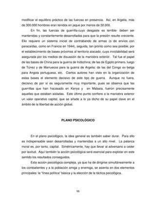98
modificar el equilibrio práctico de las fuerzas en presencia. Así, en Argelia, más
de 300.000 hombres eran tenidos en jaque por menos de 30.000.
En fin, las fuerzas de guerrilla-cuyo desgaste es terrible- deben ser
mantenidas y constantemente desarrolladas para que la presión resulte creciente.
Ello requiere un sistema inicial de contrabando de armas (o de envíos con
paracaídas, como en Francia en 1944), seguida, tan pronto como sea posible, por
el establecimiento de bases próximas al territorio atacado, cuya inviolabilidad será
asegurada por los medios de disuasión de la maniobra exterior. Tal fue el papel
de las bases de China para la guerra de Indochina; de las de Egipto primero, luego
de Túnez y de Marruecos para la guerra de Argelia: de las del Congo ex belga
para Angola portuguesa, etc. Ciertos autores han visto en la organización de
estas bases el elemento decisivo de este tipo de guerra. Aunque no fuera,
decisivo de por sí es seguramente muy importante, pues se observa que las
guerrillas que han fracasado en Kenya y en Malasia, fueron precisamente
aquellas que estaban aisladas. Este último punto confiere a la maniobra exterior
un valor operativo capital, que se añade a lo ya dicho de su papel clave en el
ámbito de la libertad de acción global.
PLANO PSICOLÓGICO
En el plano psicológico, la idea general es también saber durar. Para ello
es indispensable sean desarrolladas y mantenidas a un alto nivel. La palanca
moral es, por tanto, capital. Simétricamente, hay que llevar al adversario a ceder
por laxitud. Aquí también la acción psicológica será esencial para explotar en este
sentido los resultados conseguidos.
Esta acción psicológica compleja, ya que ha de dirigirse simultáneamente a
los combatientes y a la población amiga y enemiga, se asienta en dos elementos
principales: la “línea política” básica y la elección de la táctica psicológica.
 