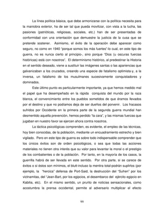 99
La línea política básica, que debe armonizarse con la política necesita para
la maniobra exterior, ha de ser tal que pueda movilizar, con vista a la lucha, las
pasiones (patrióticas, religiosas, sociales, etc.) han de ser presentadas de
conformidad con una orientación que demuestre la justicia de la cusa que se
pretende sostener. Asimismo, el éxito de la operación debe aparecer como
seguro, no como en 1940 “porque somos los más fuertes”-lo cual, en este tipo de
guerra, no es nunca cierto al principio-, sino porque “Dios (u oscuras fuerzas
históricas) está con nosotros”. El determinismo histórico, al predestinar la Historia
en el sentido deseado, viene a sustituir las imágenes santas o las apariencias que
galvanizaban a los cruzados, creando una especie de fatalismo optimista-y, a la
inversa, un fatalismo de los musulmanes sucesivamente conquistadores y
dominados.
Este último punto es particularmente importante, ya que hemos medido mal
el papel que ha desempeñado en la rápida conquista del mundo por la raza
blanca, el convencimiento entre los pueblos sometidos de que éramos llevados
por el destino y que no podíamos deja de ser dueños del porvenir. Los fracasos
sufridos por Occidente en la primera parte de la segunda guerra mundial han
desmentido aquella prevención, hemos perdido “la cara”, y las mismas fuerzas que
jugaban en nuestro favor se ejercen ahora contra nosotros.
La táctica psicológicas comprenden, es evidente, el empleo de las técnicas,
hoy bien conocidas, de la población, mediante un encuadramiento estrecho y bien
vigilado. Pero en este tipo de guerra es sobre todo indispensable comprender que
los únicos éxitos son de orden psicológicos, o sea que todas las acciones
materiales no tienen otra interés que su valor para levantar la moral o el prestigio
de los combatientes o de la población. Por tanto, en la mayoría de los casos, la
guerrilla habrá de ser llevada en este sentido. Por otra parte, si se carece de
éxitos o si éstos son mínimos, el blutt-incluso la mentira total-podrán suplirlos (por
ejemplo, la “hercica” defensa de Port-Said, la destrucción del “Sufren” por los
victnamitas, del “Jean-Bart, por los egipcios, el desembarco del ejército egipcio en
Kabilia, etc). En el mismo sentido, un prurito de noticias sensacionales, como
acostumbra la prensa occidental, permite al adversario multiplicar el efecto
 