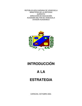 REPÚBLICA BOLIVARIANA DE VENEZUELA
MINISTERIO DE LA DEFENSA
EJÉRCITO
DIRECCIÓN DE EDUCACIÓN
ACADEMIA MILITAR DE VENEZUELA
DIVISIÓN ACADEMICA
INTRODUCCIÓN
A LA
ESTRATEGIA
CARACAS, OCTUBRE 2002.
 