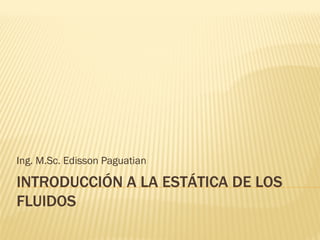 INTRODUCCIÓN A LA ESTÁTICA DE LOSINTRODUCCIÓN A LA ESTÁTICA DE LOS
FLUIDOSFLUIDOS
Ing. M.Sc. Edisson Paguatian
 