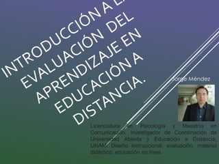 Jorge Méndez 
Licenciatura en Psicología y Maestría en 
Comunicación. Investigador de Coordinación de 
Universidad Abierta y Educación a Distancia, 
UNAM: Diseño Instruccional, evaluación, material 
didáctico, educación en línea. 
 