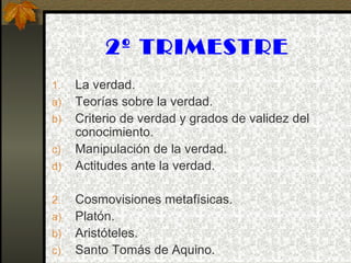 2º TRIMESTRE
1. La verdad.
a) Teorías sobre la verdad.
b) Criterio de verdad y grados de validez del
conocimiento.
c) Manipulación de la verdad.
d) Actitudes ante la verdad.
2. Cosmovisiones metafísicas.
a) Platón.
b) Aristóteles.
c) Santo Tomás de Aquino.
 
