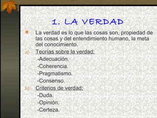 1. LA VERDAD
 La verdad es lo que las cosas son, propiedad de
las cosas y del entendimiento humano, la meta
del conocimiento.
a) Teorías sobre la verdad:
-Adecuación.
-Coherencia.
-Pragmatismo.
-Consenso.
b) Criterios de verdad:
-Duda.
-Opinión.
-Certeza.
 