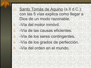 c) Santo Tomás de Aquino (s.II d.C.):
con las 5 vías explica como llegar a
Dios de un modo razonable.
1. -Vía del motor inmóvil.
2. -Vía de las causas eficientes.
3. -Vía de los seres contingentes,
4. -Vía de los grados de perfección.
5. -Vía del orden en el mundo.
 