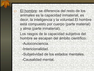 c) El hombre: se diferencia del resto de los
animales es la capacidad inmaterial, es
decir, la inteligencia y la voluntad.El hombre
está compuesto por cuerpo (parte material)
y alma (parte inmaterial).
Los rasgos de la capacidad subjetiva del
hombre se escapan del ámbito científico:
-Autoconciencia.
-Intencionalidad.
-Subjetividad de los estados mentales.
-Causalidad mental.
 
