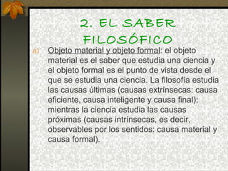 2. EL SABER
FILOSÓFICO
a) Objeto material y objeto formal: el objeto
material es el saber que estudia una ciencia y
el objeto formal es el punto de vista desde el
que se estudia una ciencia. La filosofía estudia
las causas últimas (causas extrínsecas: causa
eficiente, causa inteligente y causa final);
mientras la ciencia estudia las causas
próximas (causas intrínsecas, es decir,
observables por los sentidos: causa material y
causa formal).
 