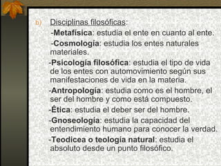 b) Disciplinas filosóficas:
-Metafísica: estudia el ente en cuanto al ente.
-Cosmología: estudia los entes naturales
materiales.
-Psicología filosófica: estudia el tipo de vida
de los entes con automovimiento según sus
manifestaciones de vida en la materia.
-Antropología: estudia como es el hombre, el
ser del hombre y como está compuesto.
-Ética: estudia el deber ser del hombre.
-Gnoseología: estudia la capacidad del
entendimiento humano para conocer la verdad.
-Teodicea o teología natural: estudia el
absoluto desde un punto filosófico.
 