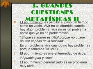 3. GRANDES
CUESTIONES
METAFÍSICAS II El aburrimiento: es percibir el paso del tiempo
como un vacío. Vivir no es aburrido cuando
hay algún problema; vivir no es un problema
hasta que ya no es problemático.
“ El que se aburre es débil porque no quiere
asumir el peso de la realidad”
1. Es un problema vivir cuando no hay problemas
porque tenemos TIEMPO.
2. El aburrimiento es una enfermedad de ricos.
“Al pueblo pan y circo”
3. El aburrimiento generalizado es un problema
muy serio.
 
