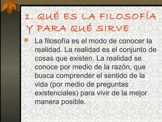 1. QUÉ ES LA FILOSOFÍA
Y PARA QUÉ SIRVE
 La filosofía es el modo de conocer la
realidad. La realidad es el conjunto de
cosas que existen. La realidad se
conoce por medio de la razón, que
busca comprender el sentido de la
vida (por medio de preguntas
existenciales) para vivir de la mejor
manera posible.
 