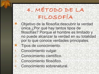 4. MÉTODO DE LA
FILOSOFÍA
 Objetivo de la filosofía:descubrir la verdad
única.¿Por qué hay tantos tipos de
filosofías? Porque el hombre es limitado y
no puede alcanzar la verdad en su totalidad
por lo que conoce verdades principales.
 Tipos de conocimiento:
1. Conocimiento vulgar.
2. Conocimiento científico.
3. Conocimiento filosófico.
4. Conocimiento sobrenatural.
 