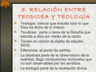 5. RELACIÓN ENTRE
TEODICEA Y TEOLOGÍA
 Teología: ciencia que estudia todo lo que
Dios ha dicho de si mismo.
 Teodicea: parte o rama de la filosofía que
estudia a dios por medio de la razón.
 Tienen en común el objeto de estudio:
DIOS.
 Diferencia: el punto de partida.
1. La teodicea parte de la observación de la
realidad, llega conclusiones racionales que
no son observables por los sentidos.
2. La teología parte de la revelación divina.
 