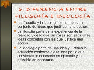 6. DIFERENCIA ENTRE
FILOSOFÍA E IDEOLOGÍA
 La filosofía y la ideología son ambas un
conjunto de ideas que justifican una acción.
 La filosofía parte de la experiencia de la
realidad y de lo que las cosas son saca unas
ideas concretas con las que justifica una
acción.
 La ideología parte de una idea y justifica la
actuación conforme a esa idea por lo que
convierten lo necesario en opinable y lo
opinable en necesario.
 