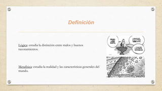 Definición
Lógica: estudia la distinción entre malos y buenos
razonamientos.
Metafísica: estudia la realidad y las características generales del
mundo.
 