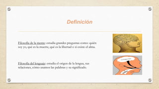 Definición
Filosofía de la mente: estudia grandes preguntas como: quién
soy yo, qué es la muerte, qué es la libertad o si existe el alma.
Filosofía del lenguaje: estudia el origen de la lengua, sus
relaciones, cómo usamos las palabras y su significado.
 