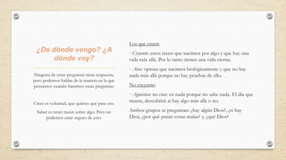 ¿De dónde vengo? ¿A
dónde voy?
Los que creen:
· Creyente: estos creen que nacimos por algo y que hay una
vida más allá. Por lo tanto tienen una vida eterna.
· Ateo: opinan que nacimos biológicamente y que no hay
nada más allá porque no hay pruebas de ello.
No creyente:
· Agnóstico: no cree en nada porque no sabe nada. El día que
muera, descubrirá si hay algo más allá o no.
Ambos grupos se preguntan: ¿hay algún Dios?, ¿si hay
Dios, ¿por qué pasan cosas malas? y, ¿qué Dios?
Ninguna de estas preguntas tiene respuesta,
pero podemos hablar de la manera en la que
pensamos cuando hacemos estas preguntas.
Creer es voluntad, que quieres que pase eso.
Saber es tener razón sobre algo. Pero no
podemos estar seguro de esto.
 