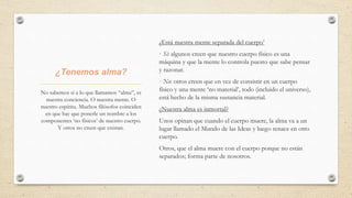 ¿Tenemos alma?
¿Está nuestra mente separada del cuerpo’
· Sí: algunos creen que nuestro cuerpo físico es una
máquina y que la mente lo controla puesto que sabe pensar
y razonar.
· No: otros creen que en vez de consistir en un cuerpo
físico y una mente ‘no material’, todo (incluido el universo),
está hecho de la misma sustancia material.
¿Nuestra alma es inmortal?
Unos opinan que cuando el cuerpo muere, la alma va a un
lugar llamado el Mundo de las Ideas y luego renace en otro
cuerpo.
Otros, que el alma muere con el cuerpo porque no están
separados; forma parte de nosotros.
No sabemos si a lo que llamamos “alma”, es
nuestra conciencia. O nuestra mente. O
nuestro espíritu. Muchos filósofos coinciden
en que hay que ponerle un nombre a los
componentes ‘no físicos’ de nuestro cuerpo.
Y otros no creen que existan.
 