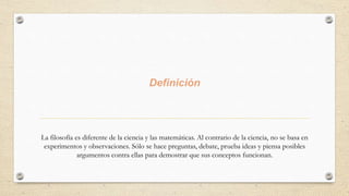 Definición
La filosofía es diferente de la ciencia y las matemáticas. Al contrario de la ciencia, no se basa en
experimentos y observaciones. Sólo se hace preguntas, debate, prueba ideas y piensa posibles
argumentos contra ellas para demostrar que sus conceptos funcionan.
 