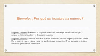 Ejemplo: ¿Por qué un hombre ha muerto?
Respuesta científica: Para saber el origen de su muerte, habría que hacerle una autopsia y
repasar su historial médico y el de sus antecedentes.
Respuesta filosófica: Más que pensar en por qué ha muerto, hay que aceptar que no va a volver.
Por lo tanto, la vida es valiosa y una vez que la pierdas, no revivirás. Y sin que nadie te lo diga,
acabas de aprender que eres mortal.
 