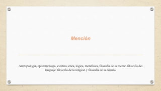 Mención
Antropología, epistemología, estética, ética, lógica, metafísica, filosofía de la mente, filosofía del
lenguaje, filosofía de la religión y filosofía de la ciencia.
 