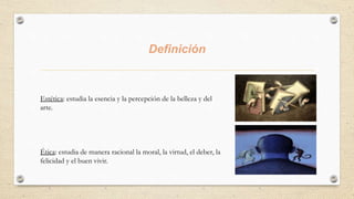 Definición
Estética: estudia la esencia y la percepción de la belleza y del
arte.
Ética: estudia de manera racional la moral, la virtud, el deber, la
felicidad y el buen vivir.
 
