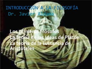 INTRODUCCIÓN A LA FILOSOFÍA
Dr. Javier Aldama
Los primeros filósofos
La teoría de las Ideas de Platón
La teoría de la sustancia de
Aristóteles
 