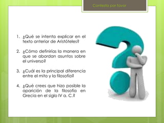 Contesta por favor
1. ¿Qué se intenta explicar en el
texto anterior de Aristóteles?
2. ¿Cómo definirías la manera en
que se abordan asuntos sobre
el universo?
3. ¿Cuál es la principal diferencia
entre el mito y la filosofía?
4. ¿Qué crees que hizo posible la
aparición de la filosofía en
Grecia en el siglo IV a. C.?
 
