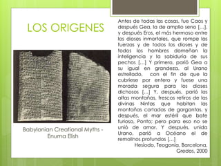 LOS ORIGENES
Babylonian Creational Myths -
Enuma Elish
Antes de todas las cosas, fue Caos y
después Gea, la de amplio seno […],
y después Eros, el más hermoso entre
los dioses inmortales, que rompe las
fuerzas y de todos los dioses y de
todos los hombres domeñan la
inteligencia y la sabiduría de sus
pechos […] Y primero, parió Gea a
su igual en grandeza, al Urano
estrellado, con el fin de que la
cubriese por entero y fuese una
morada segura para los dioses
dichosos […] Y, después, parió las
altas montañas, frescos retiros de las
divinas Ninfas que habitan las
montañas cortadas de gargantas, y
después, el mar estéril que bate
furioso, Ponto; pero para eso no se
unió de amor. Y después, unida
Urano, parió a Océano el de
remolinos profundos […]
Hesíodo, Teogonía, Barcelona,
Gredos, 2000
 