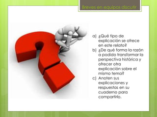 Breves en equipos discutir
a) ¿Qué tipo de
explicación se ofrece
en este relato?
b) ¿De qué forma la razón
a podido transformar la
perspectiva histórica y
ofrecer otra
explicación sobre el
mismo tema?
c) Anoten sus
explicaciones y
respuestas en su
cuaderno para
compartirlo.
 