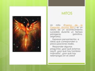 MITOS
Un mito (Poema de la
Creación -Enuma Elish-) es un
relato de un acontecimiento
sucedido durante un tiempo
primigenio (primitivo,
originario),
Expresan pensamientos e
ideas que corresponden a
preocupaciones reales.
Responder algunas
preguntas: ¿por qué estamos
aquí?, ¿por qué hay hombres
malvados’, ¿por qué hay
relámpagos en el cielo?
 