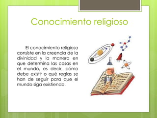 Conocimiento religioso
El conocimiento religioso
consiste en la creencia de la
divinidad y la manera en
que determina las cosas en
el mundo, es decir, cómo
debe existir o qué reglas se
han de seguir para que el
mundo siga existiendo.
 