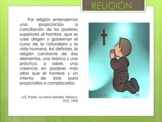 RELIGIÓN
Por religión entendemos
una propiciación o
conciliación de los poderes
superiores al hombre, que se
cree dirigen y gobiernan el
curso de la naturaleza y la
vida humana. Así definida, la
religión constante de dos
elementos, uno teórico y uno
práctico, a saber, una
creencia en poderes más
altos que el hombre y un
intento de éste para
propiciarlos o complacerlos.
J.G. Frazer, La rama dorada, México,
FCE, 1993
 