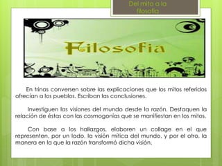 Del mito a la
filosofía
En trinas conversen sobre las explicaciones que los mitos referidos
ofrecían a los pueblos. Escriban las conclusiones.
Investiguen las visiones del mundo desde la razón. Destaquen la
relación de éstas con las cosmogonías que se manifiestan en los mitos.
Con base a los hallazgos, elaboren un collage en el que
representen, por un lado, la visión mítica del mundo, y por el otro, la
manera en la que la razón transformó dicha visión.
 
