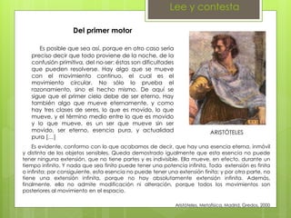 Lee y contesta
ARISTÓTELES
Del primer motor
Es posible que sea así, porque en otro caso sería
preciso decir que todo proviene de la noche, de la
confusión primitiva, del no-ser: éstas son dificultades
que pueden resolverse. Hay algo que se mueve
con el movimiento continuo, el cual es el
movimiento circular. No sólo lo prueba el
razonamiento, sino el hecho mismo. De aquí se
sigue que el primer cielo debe de ser eterno. Hay
también algo que mueve eternamente, y como
hay tres clases de seres, lo que es movido, lo que
mueve, y el término medio entre lo que es movido
y lo que mueve, es un ser que mueve sin ser
movido, ser eterno, esencia pura, y actualidad
pura […]
Es evidente, conformo con lo que acabamos de decir, que hay una esencia eterna, inmóvil
y distinta de los objetos sensibles. Queda demostrado igualmente que esta esencia no puede
tener ninguna extensión, que no tiene partes y es indivisible. Ella mueve, en efecto, durante un
tiempo infinito. Y nada que sea finito puede tener una potencia infinita. Toda extensión es finita
o infinita; por consiguiente, esta esencia no puede tener una extensión finita; y por otra parte, no
tiene una extensión infinita, porque no hay absolutamente extensión infinita. Además,
finalmente, ella no admite modificación ni alteración, porque todos los movimientos son
posteriores al movimiento en el espacio.
Aristóteles, Metafísica, Madrid, Gredos, 2000
 