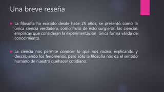 Una breve reseña
 La filosofía ha existido desde hace 25 años, se presentó como la
única ciencia verdadera, como fruto de esto surgieron las ciencias
empíricas que consideran la experimentación única forma válida de
conocimiento.
 La ciencia nos permite conocer lo que nos rodea, explicando y
describiendo los fenómenos, pero sólo la filosofía nos da el sentido
humano de nuestro quehacer cotidiano.
 