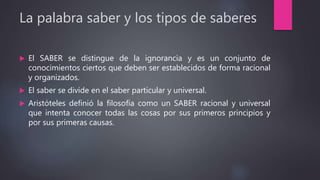La palabra saber y los tipos de saberes
 El SABER se distingue de la ignorancia y es un conjunto de
conocimientos ciertos que deben ser establecidos de forma racional
y organizados.
 El saber se divide en el saber particular y universal.
 Aristóteles definió la filosofía como un SABER racional y universal
que intenta conocer todas las cosas por sus primeros principios y
por sus primeras causas.
 