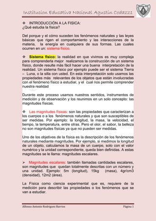 Institucion Educativa Nacional Agustin Codazz1
Alfonso Antonio Rodriguez Barrios Página 1
INTRODUCCIÓN A LA FISICA:
¿Qué estudia la física?
Del porque y el cómo suceden los fenómenos naturales y las leyes
básicas que rigen el comportamiento y las interacciones de la
materia, la energía en cualquiera de sus formas. Las cuales
ocurren en un: sistema físico.
Sistema físico: la realidad en que vivimos es muy compleja
para comprenderla mejor realizamos la construcción de un sistema
físico, donde resulte más fácil hacer una buena interpretación de la
realidad. Un sistema físico por ejemplo puede ser el sistema Tierra
– Luna, o la silla con usted. En esta interpretación solo usamos las
propiedades más relevantes de los objetos que están involucradas
con el fenómeno físico a estudiar, y el cual nos permite comprender
nuestra realidad
Durante este proceso usamos nuestros sentidos, instrumentos de
medición y de observación y los reunimos en un solo concepto: las
magnitudes físicas.
Las magnitudes físicas: son las propiedades que caracterizan a
los cuerpos o a los fenómenos naturales y que son susceptibles de
ser medidas. Por ejemplo: la longitud, la masa, la velocidad, el
tiempo, la temperatura, entre otras. Pero el olor, el sabor, la belleza
no son magnitudes físicas ya que no pueden ser medidas.
Uno de los objetivos de la física es la descripción de los fenómenos
naturales mediante magnitudes. Por ejemplo, si medimos la longitud
de un objeto, calculamos la masa de un cuerpo, solo con el valor
numérico y la unidad correspondiente, queda bien definidas. A estas
magnitudes se le llama: magnitudes escalares.
Magnitudes escalares: también llamadas cantidades escalares,
son magnitudes que quedan totalmente descritas con un número y
una unidad. Ejemplo: 5m (longitud), 15kg (masa), 4gr/cm3
(densidad), 12m2 (área).
La Física como ciencia experimental que es, requiere de la
medición para describir las propiedades o los fenómenos que se
van a estudiar.
 