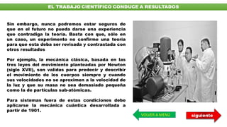 Sin embargo, nunca podremos estar seguros de
que en el futuro no pueda darse una experiencia
que contradiga la teoría. Basta con que, sólo en
un caso, un experimento no confirme una teoría
para que esta deba ser revisada y contrastada con
otros resultados
Por ejemplo, la mecánica clásica, basada en las
tres leyes del movimiento planteadas por Newton
(siglo XVII), son validas para predecir y describir
el movimiento de los cuerpos siempre y cuando
sus velocidades no se aproximen a la velocidad de
la luz y que su masa no sea demasiado pequeña
como la de partículas sub-atómicas.
Para sistemas fuera de estas condiciones debe
aplicarse la mecánica cuántica desarrollada a
partir de 1901.
VOLVER A MENÚ siguiente
 