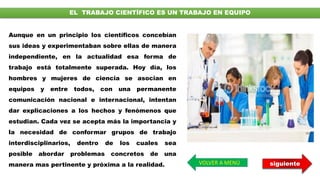 EL TRABAJO CIENTÍFICO ES UN TRABAJO EN EQUIPO
Aunque en un principio los científicos concebían
sus ideas y experimentaban sobre ellas de manera
independiente, en la actualidad esa forma de
trabajo está totalmente superada. Hoy día, los
hombres y mujeres de ciencia se asocian en
equipos y entre todos, con una permanente
comunicación nacional e internacional, intentan
dar explicaciones a los hechos y fenómenos que
estudian. Cada vez se acepta más la importancia y
la necesidad de conformar grupos de trabajo
interdisciplinarios, dentro de los cuales sea
posible abordar problemas concretos de una
manera mas pertinente y próxima a la realidad. VOLVER A MENÚ siguiente
 