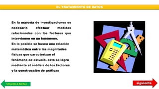 siguienteVOLVER A MENÚ
EL TRATAMIENTO DE DATOS
En la mayoría de investigaciones es
necesario efectuar medidas
relacionadas con los factores que
intervienen en un fenómeno.
En lo posible se busca una relación
matemática entre las magnitudes
físicas que caracterizan el
fenómeno de estudio, esto se logra
mediante el análisis de los factores
y la construcción de gráficas
 