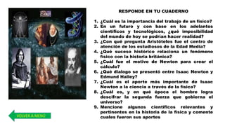 RESPONDE EN TU CUADERNO
1. ¿Cuál es la importancia del trabajo de un físico?
2. En un futuro y con base en los adelantos
científicos y tecnológicos, ¿qué imposibilidad
del mundo de hoy se podrían hacer realidad?
3. ¿Con qué pregunta Aristóteles fue el centro de
atención de los estudiosos de la Edad Media?
4. ¿Qué suceso histórico relaciona un fenómeno
físico con la historia británica?
5. ¿Cuál fue el motivo de Newton para crear el
cálculo?
6. ¿Qué dialogo se presentó entre Isaac Newton y
Edmund Halley?
7. ¿Cuál es el aporte más importante de Isaac
Newton a la ciencia a través de la física?
8. ¿Cuál es, y en qué época el hombre logra
descifrar la segunda fuerza que gobierna el
universo?
9. Mencione algunos científicos relevantes y
pertinentes en la historia de la física y comente
cuales fueron sus aportesVOLVER A MENÚ
 